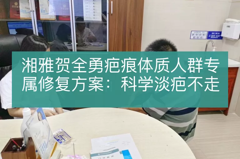 湘雅贺全勇疤痕体质人群专属修复方案：科学淡疤不走弯路